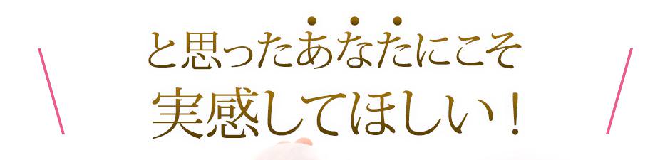 と思ったあなたにこそ実感してほしい！