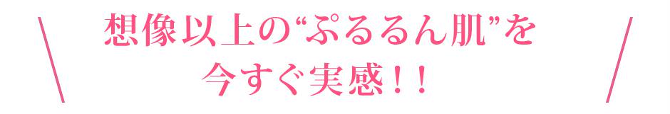 想像以上の“ぷるるん肌”を今すぐ実感！！