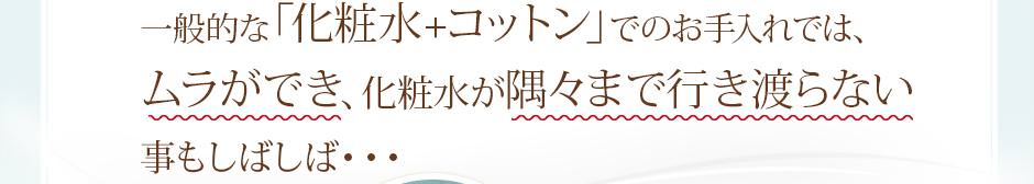 一般的な「化粧水 + コットン」でのお手入れでは、ムラができ、化粧水が隅々まで行き渡らないこともしばしば…