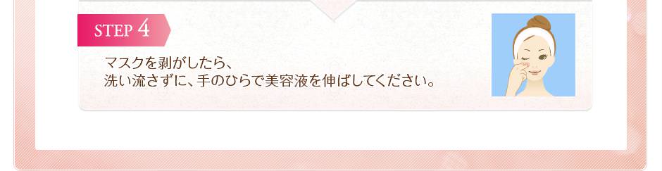 マスクを剥がしたら、洗い流さずに、手のひらで美容液を伸ばしてください。